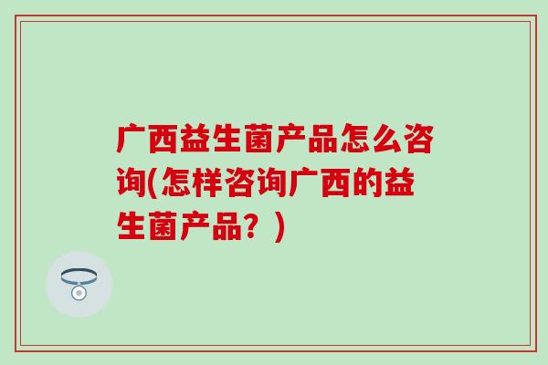 广西益生菌产品怎么咨询(怎样咨询广西的益生菌产品？)