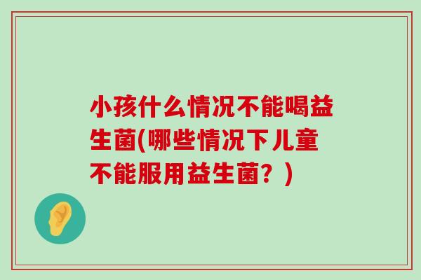 小孩什么情况不能喝益生菌(哪些情况下儿童不能服用益生菌？)