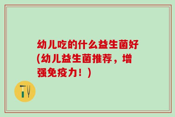 幼儿吃的什么益生菌好(幼儿益生菌推荐，增强免疫力！)