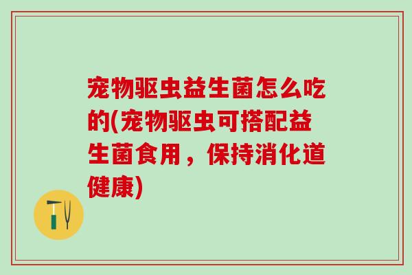 宠物驱虫益生菌怎么吃的(宠物驱虫可搭配益生菌食用，保持消化道健康)