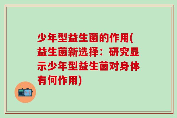 少年型益生菌的作用(益生菌新选择:研究显示少年型益生菌对身体有何作用) 少年型益生菌的作用(益生菌新选择:研究显示少年型益生菌对身体有何作用)