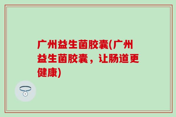 广州益生菌胶囊(广州益生菌胶囊，让肠道更健康)