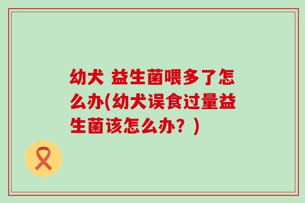 幼犬 益生菌喂多了怎么办(幼犬误食过量益生菌该怎么办?) 幼犬 益生菌喂多了怎么办(幼犬误食过量益生菌该怎么办?)