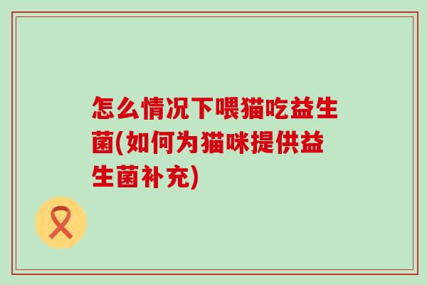 怎么情况下喂猫吃益生菌(如何为猫咪提供益生菌补充)