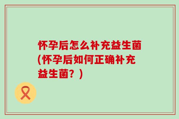 怀孕后怎么补充益生菌(怀孕后如何正确补充益生菌？)