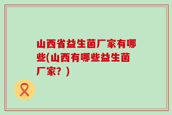 山西省益生菌厂家有哪些(山西有哪些益生菌厂家？)