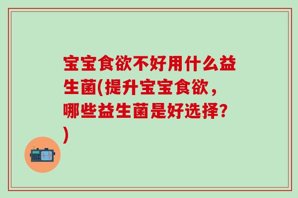 宝宝食欲不好用什么益生菌(提升宝宝食欲，哪些益生菌是好选择？)