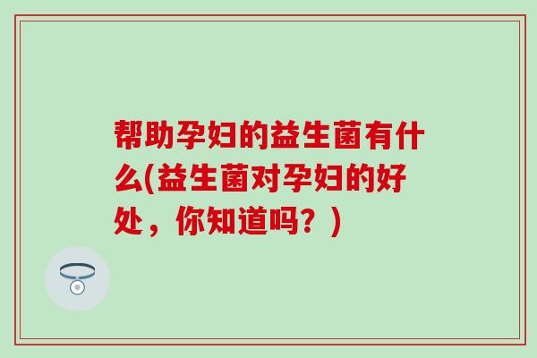 帮助孕妇的益生菌有什么(益生菌对孕妇的好处，你知道吗？)