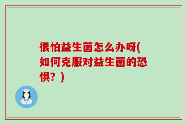 很怕益生菌怎么办呀(如何克服对益生菌的恐惧？)