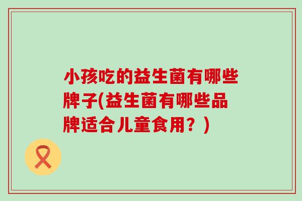 小孩吃的益生菌有哪些牌子(益生菌有哪些品牌适合儿童食用？)