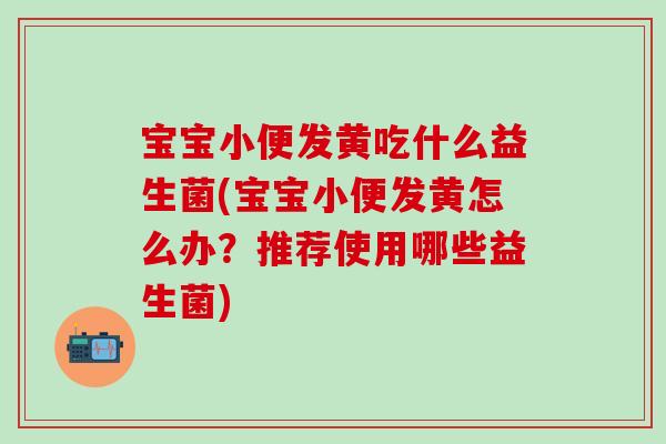 宝宝小便发黄吃什么益生菌(宝宝小便发黄怎么办？推荐使用哪些益生菌)