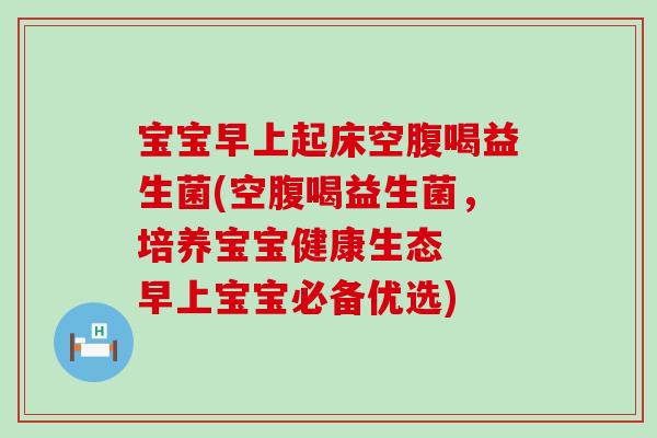 宝宝早上起床空腹喝益生菌(空腹喝益生菌，培养宝宝健康生态  早上宝宝必备优选)