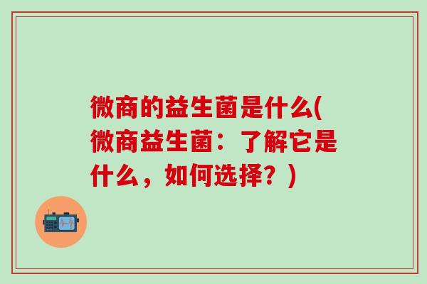 微商的益生菌是什么(微商益生菌:了解它是什么,如何选择?) 微商的益生菌是什么(微商益生菌:了解它是什么,如何选择?)