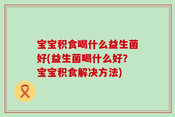 宝宝积食喝什么益生菌好(益生菌喝什么好?宝宝积食解决方法) 宝宝积食喝什么益生菌好(益生菌喝什么好?宝宝积食解决方法)