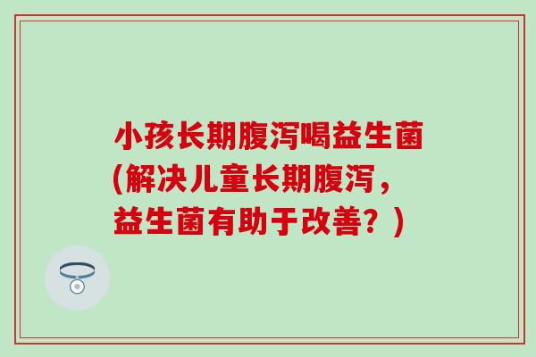 小孩长期喝益生菌(解决儿童长期,益生菌有助于改善?) 小孩长期喝益生菌(解决儿童长期,益生菌有助于改善?)