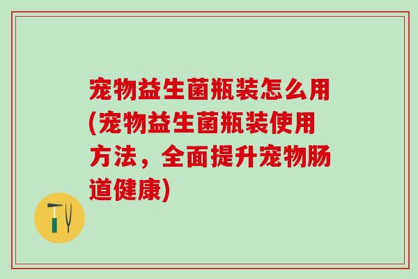 宠物益生菌瓶装怎么用(宠物益生菌瓶装使用方法，全面提升宠物肠道健康)