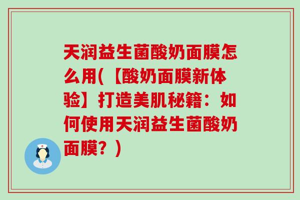 天润益生菌酸奶面膜怎么用(【酸奶面膜新体验】打造美肌秘籍：如何使用天润益生菌酸奶面膜？)
