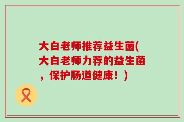 大白老师推荐益生菌(大白老师力荐的益生菌，保护肠道健康！)