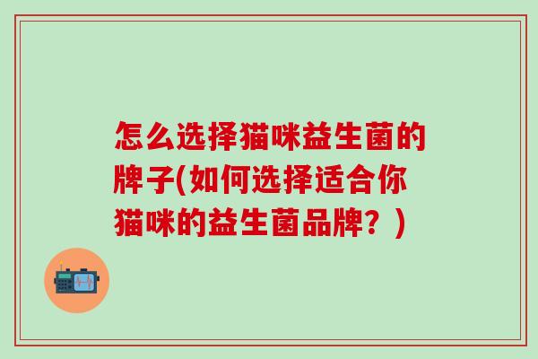怎么选择猫咪益生菌的牌子(如何选择适合你猫咪的益生菌品牌?) 怎么选择猫咪益生菌的牌子(如何选择适合你猫咪的益生菌品牌?)