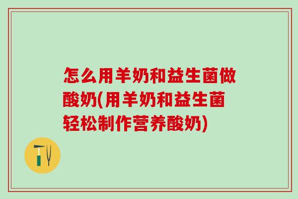 怎么用羊奶和益生菌做酸奶(用羊奶和益生菌轻松制作营养酸奶)