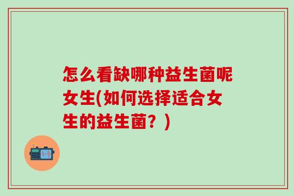 怎么看缺哪种益生菌呢女生(如何选择适合女生的益生菌？)