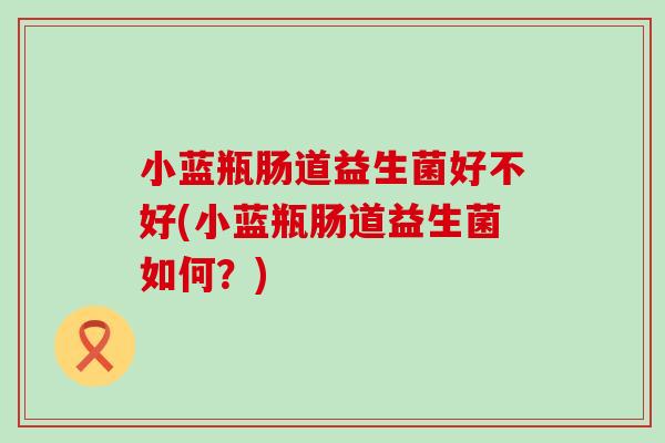 小蓝瓶肠道益生菌好不好(小蓝瓶肠道益生菌如何？)