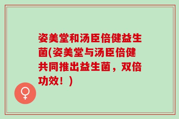 姿美堂和汤臣倍健益生菌(姿美堂与汤臣倍健共同推出益生菌，双倍功效！)