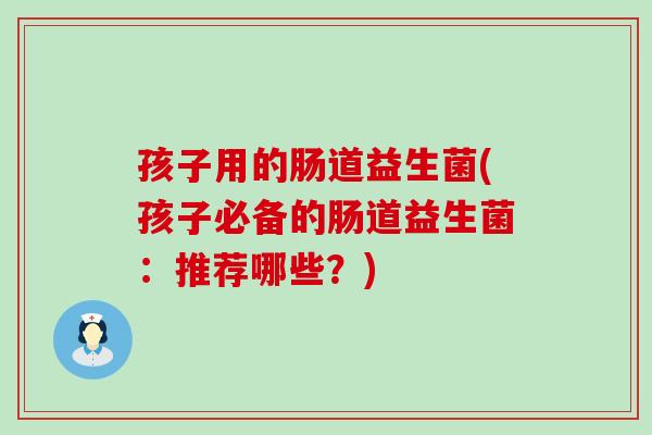 孩子用的肠道益生菌(孩子必备的肠道益生菌：推荐哪些？)