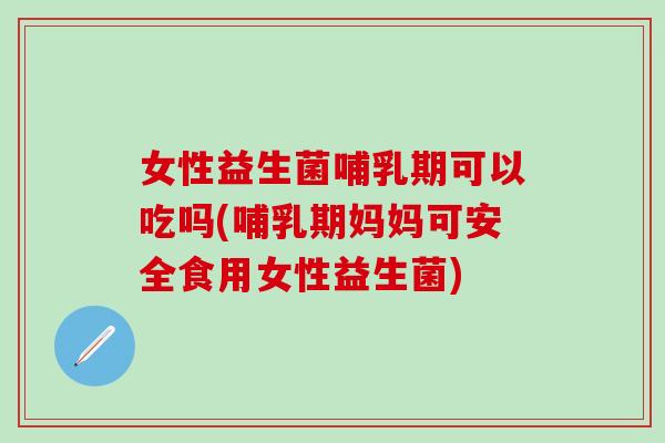 女性益生菌哺乳期可以吃吗(哺乳期妈妈可安全食用女性益生菌)