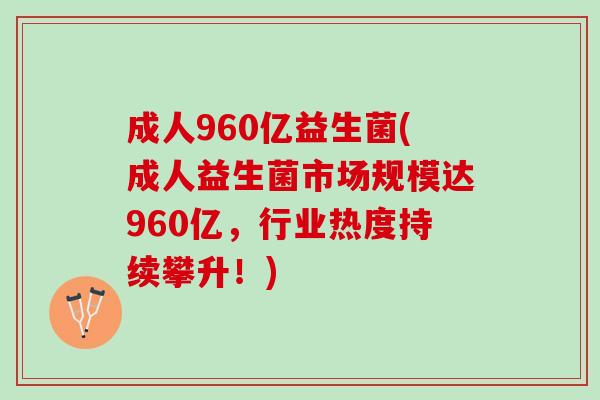 成人960亿益生菌(成人益生菌市场规模达960亿，行业热度持续攀升！)