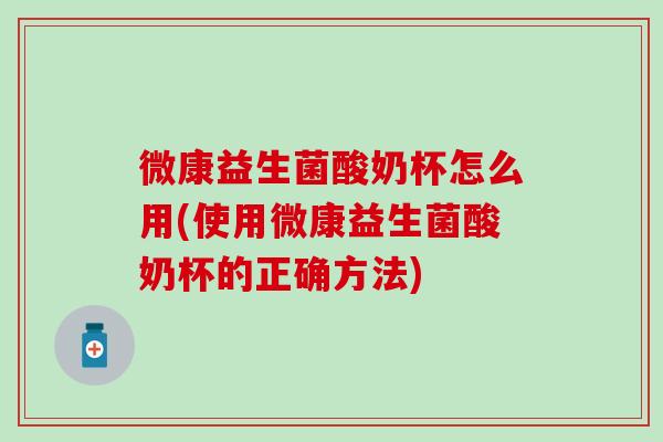 微康益生菌酸奶杯怎么用(使用微康益生菌酸奶杯的正确方法)