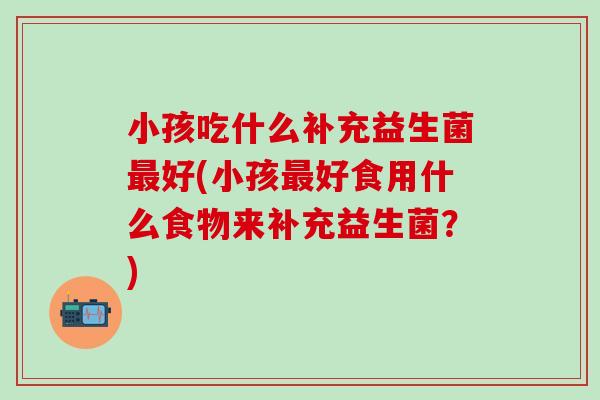 小孩吃什么补充益生菌好(小孩好食用什么食物来补充益生菌?) 小孩吃什么补充益生菌好(小孩好食用什么食物来补充益生菌?)