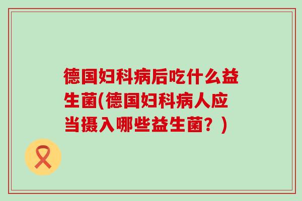 德国妇科病后吃什么益生菌(德国妇科病人应当摄入哪些益生菌？)