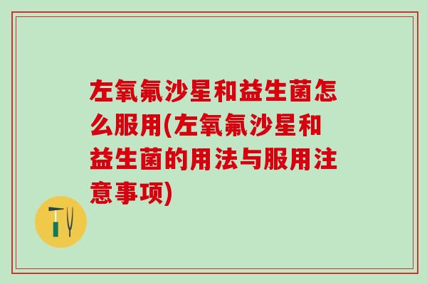 左氧氟沙星和益生菌怎么服用(左氧氟沙星和益生菌的用法与服用注意事项) 左氧氟沙星和益生菌怎么服用(左氧氟沙星和益生菌的用法与服用注意事项)