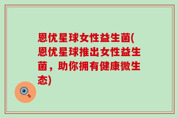 恩优星球女性益生菌(恩优星球推出女性益生菌，助你拥有健康微生态)