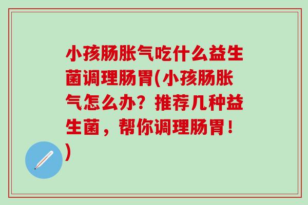 小孩肠吃什么益生菌调理肠胃(小孩肠怎么办?推荐几种益生菌,帮你调理肠胃!) 小孩肠吃什么益生菌调理肠胃(小孩肠怎么办?推荐几种益生菌,帮你调理肠胃!)