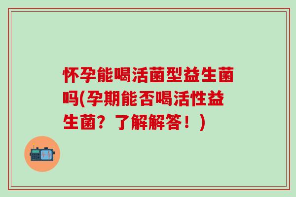 怀孕能喝活菌型益生菌吗(孕期能否喝活性益生菌?了解解答!) 怀孕能喝活菌型益生菌吗(孕期能否喝活性益生菌?了解解答!)