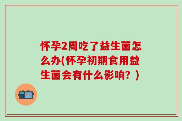 怀孕2周吃了益生菌怎么办(怀孕初期食用益生菌会有什么影响？)