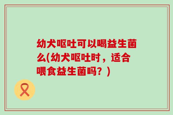 幼犬可以喝益生菌么(幼犬时,适合喂食益生菌吗?) 幼犬可以喝益生菌么(幼犬时,适合喂食益生菌吗?)