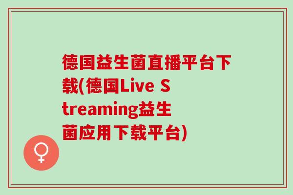 德国益生菌直播平台下载(德国Live Streaming益生菌应用下载平台)