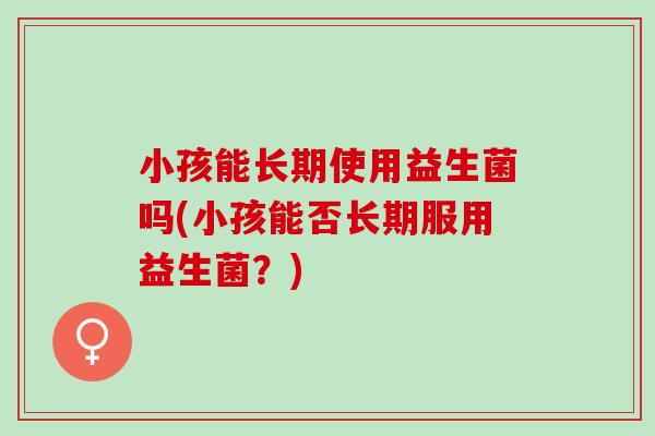小孩能长期使用益生菌吗(小孩能否长期服用益生菌？)