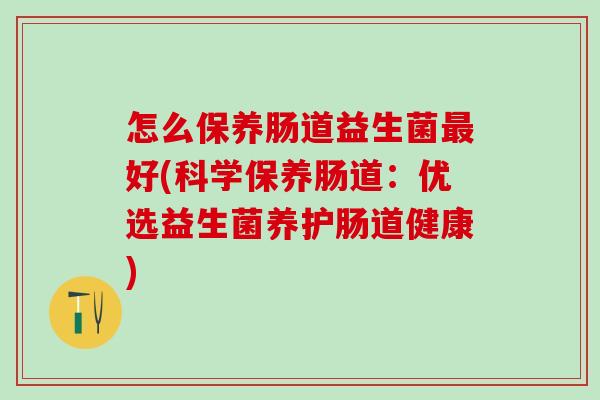 怎么保养肠道益生菌最好(科学保养肠道：优选益生菌养护肠道健康)