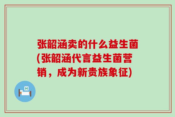 张韶涵卖的什么益生菌(张韶涵代言益生菌营销，成为新贵族象征)