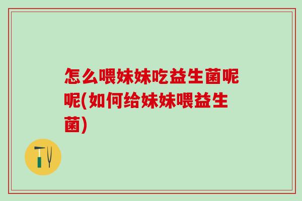 怎么喂妹妹吃益生菌呢呢(如何给妹妹喂益生菌)