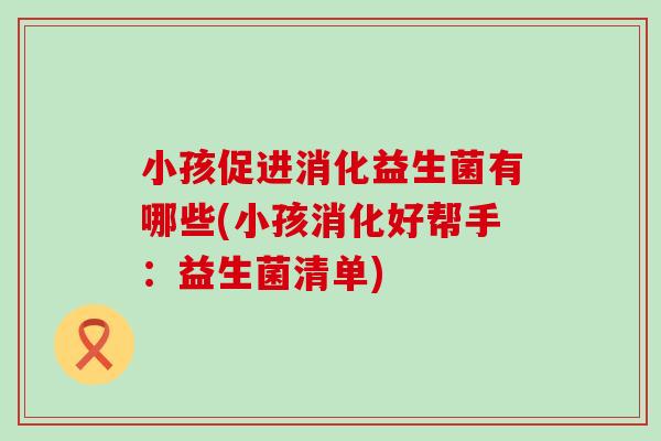小孩促进消化益生菌有哪些(小孩消化好帮手:益生菌清单) 小孩促进消化益生菌有哪些(小孩消化好帮手:益生菌清单)
