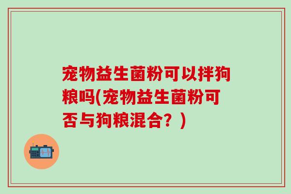 宠物益生菌粉可以拌狗粮吗(宠物益生菌粉可否与狗粮混合?) 宠物益生菌粉可以拌狗粮吗(宠物益生菌粉可否与狗粮混合?)