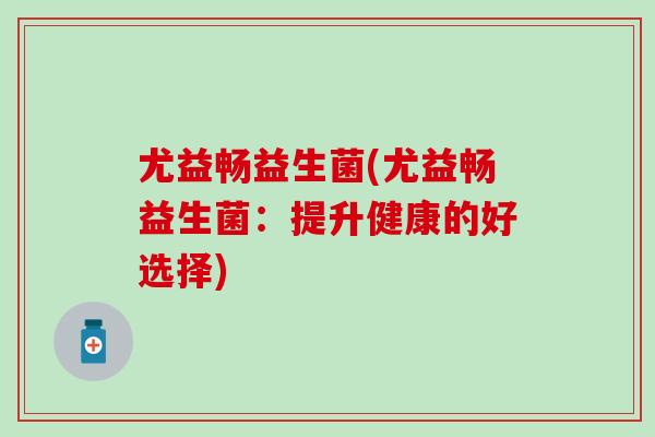 尤益畅益生菌(尤益畅益生菌:提升健康的好选择) 尤益畅益生菌(尤益畅益生菌:提升健康的好选择)