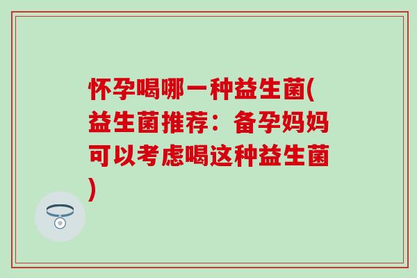 怀孕喝哪一种益生菌(益生菌推荐：备孕妈妈可以考虑喝这种益生菌)