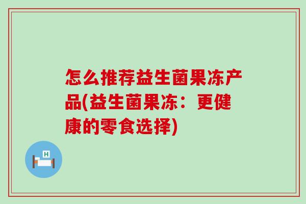 怎么推荐益生菌果冻产品(益生菌果冻:更健康的零食选择) 怎么推荐益生菌果冻产品(益生菌果冻:更健康的零食选择)