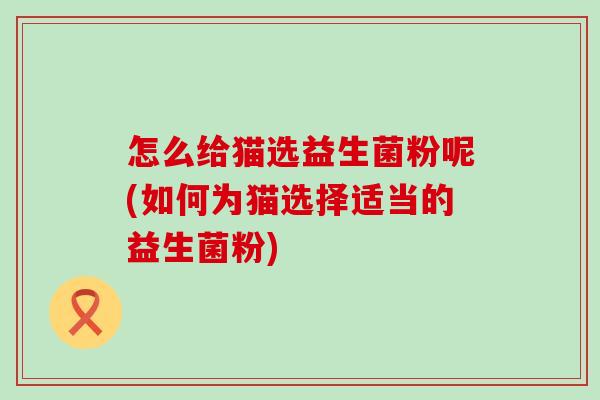 怎么给猫选益生菌粉呢(如何为猫选择适当的益生菌粉)